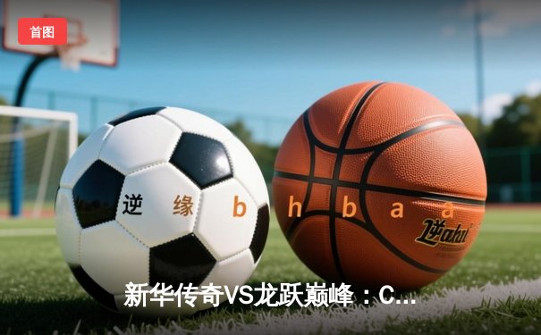 新华传奇VS龙跃巅峰：CBA总决赛首战定乾坤